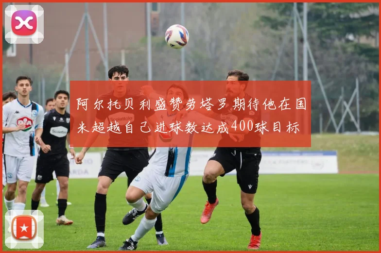 阿尔托贝利盛赞劳塔罗期待他在国米超越自己进球数达成400球目标