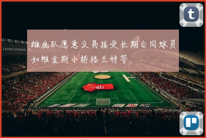 雄鹿队愿意交易接受长期合同球员如维金斯小桥格兰特等
