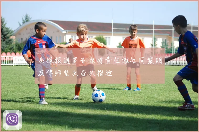 美媒报道罗齐尔将责任推给同案朋友律师坚决否认指控