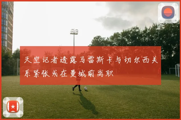 天空记者透露马雷斯卡与切尔西关系紧张或在曼城前离职