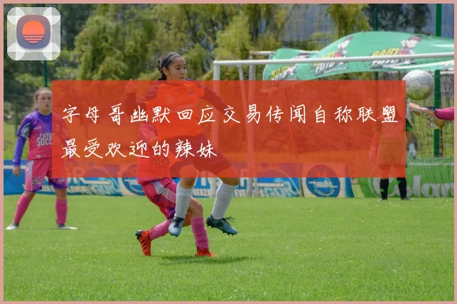 字母哥幽默回应交易传闻自称联盟最受欢迎的辣妹