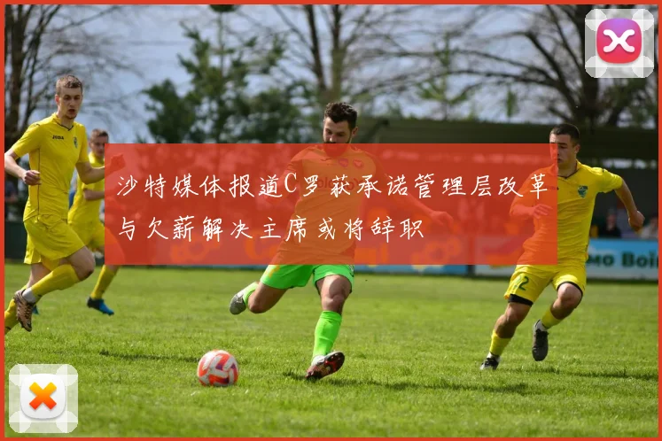 沙特媒体报道C罗获承诺管理层改革与欠薪解决主席或将辞职