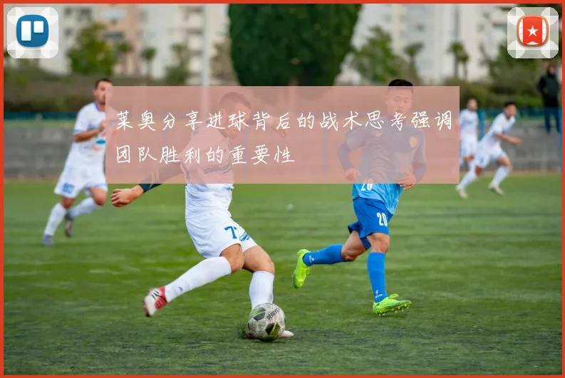 莱奥分享进球背后的战术思考强调团队胜利的重要性