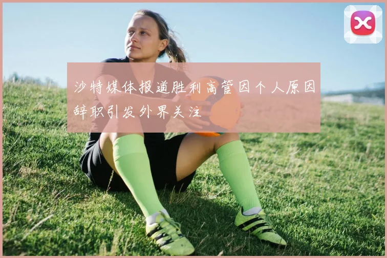 沙特媒体报道胜利高管因个人原因辞职引发外界关注