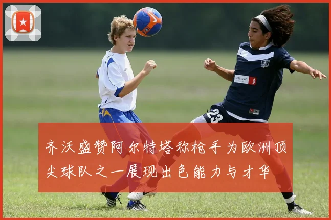 齐沃盛赞阿尔特塔称枪手为欧洲顶尖球队之一展现出色能力与才华