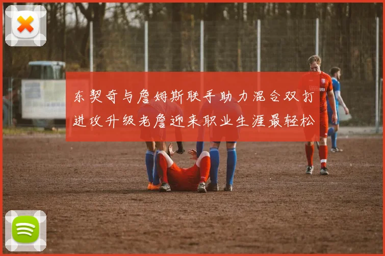 东契奇与詹姆斯联手助力混合双打进攻升级老詹迎来职业生涯最轻松赛季