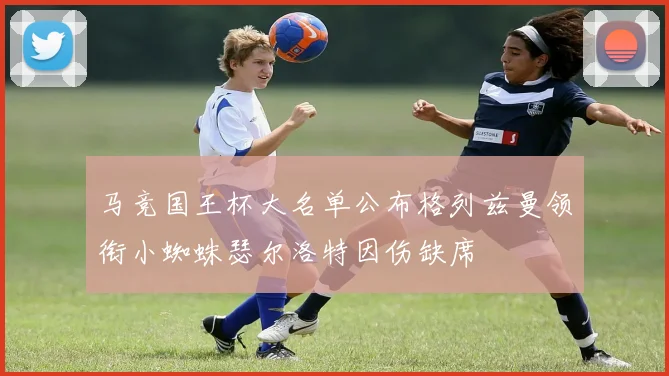 马竞国王杯大名单公布格列兹曼领衔小蜘蛛瑟尔洛特因伤缺席