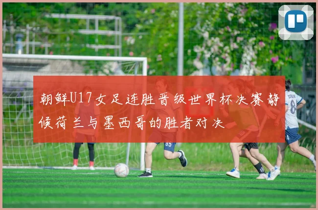 朝鲜U17女足连胜晋级世界杯决赛静候荷兰与墨西哥的胜者对决
