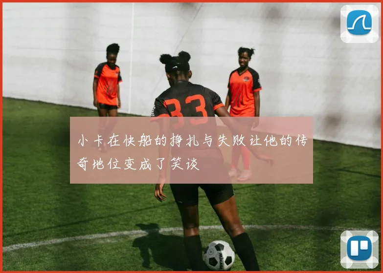 小卡在快船的挣扎与失败让他的传奇地位变成了笑谈