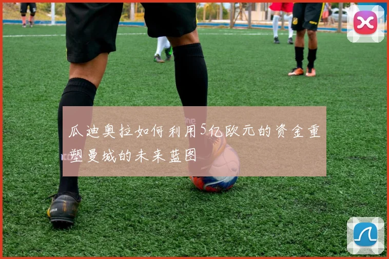 瓜迪奥拉如何利用5亿欧元的资金重塑曼城的未来蓝图