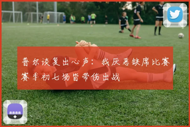 普尔谈复出心声：我厌恶缺席比赛赛季初七场皆带伤出战