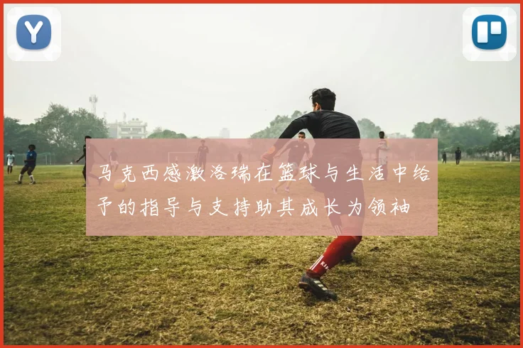 马克西感激洛瑞在篮球与生活中给予的指导与支持助其成长为领袖