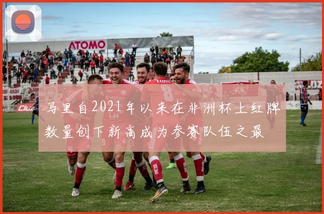 马里自2021年以来在非洲杯上红牌数量创下新高成为参赛队伍之最