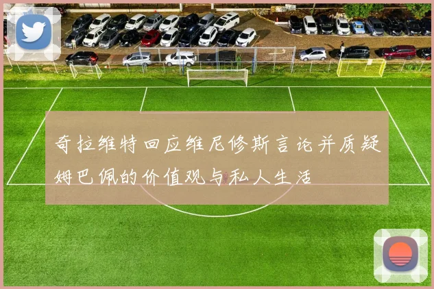 奇拉维特回应维尼修斯言论并质疑姆巴佩的价值观与私人生活