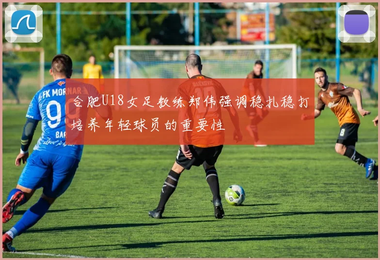 合肥U18女足教练郑伟强调稳扎稳打培养年轻球员的重要性