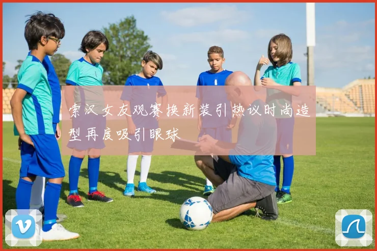 索汉女友观赛换新装引热议时尚造型再度吸引眼球