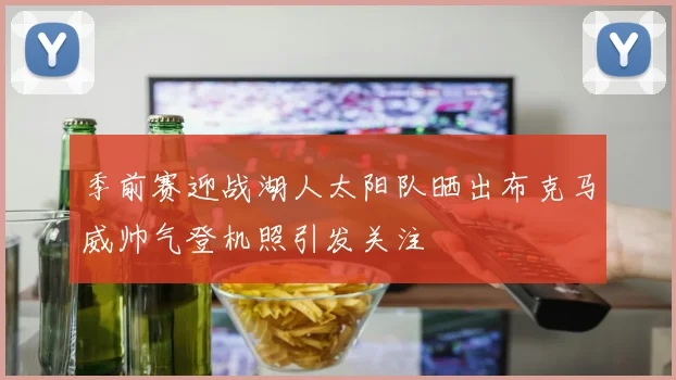 季前赛迎战湖人太阳队晒出布克马威帅气登机照引发关注