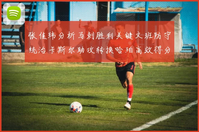张佳玮分析马刺胜利关键文班防守统治卡斯尔助攻转换哈珀高效得分