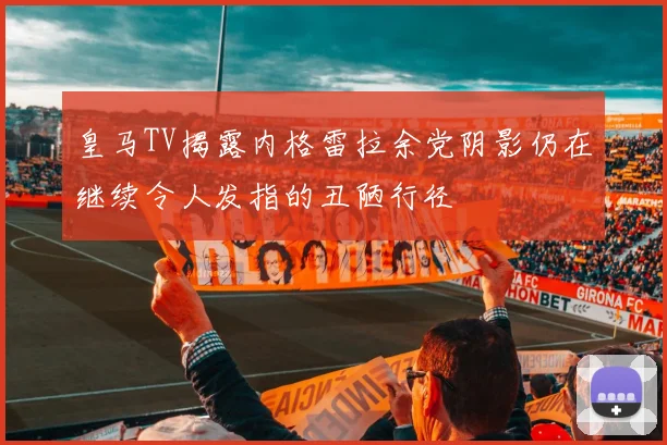 皇马TV揭露内格雷拉余党阴影仍在继续令人发指的丑陋行径