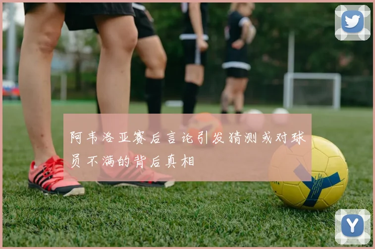 阿韦洛亚赛后言论引发猜测或对球员不满的背后真相