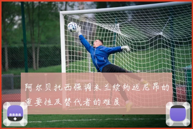 阿尔贝托西强调米兰续约迈尼昂的重要性及替代者的难度