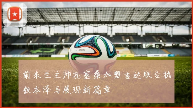 前米兰主帅孔塞桑加盟吉达联合执教本泽马展现新篇章