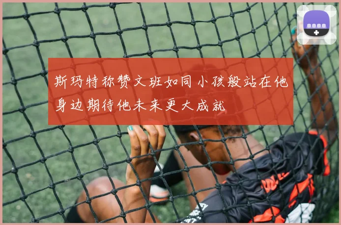 斯玛特称赞文班如同小孩般站在他身边期待他未来更大成就