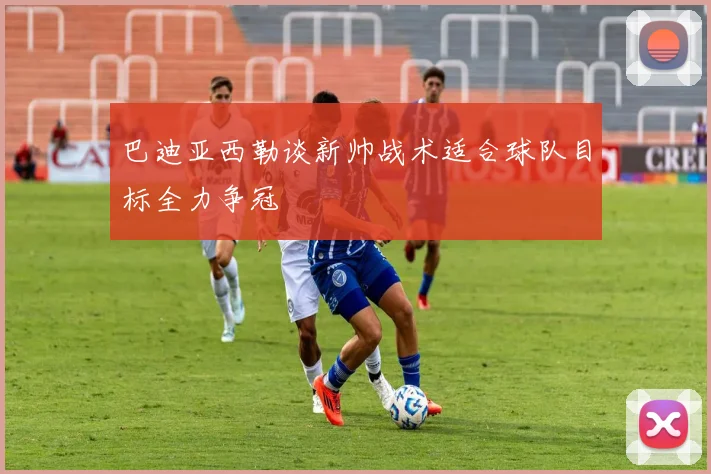 巴迪亚西勒谈新帅战术适合球队目标全力争冠