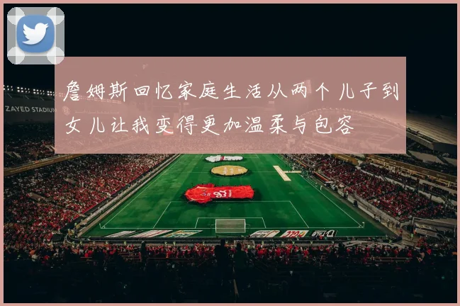詹姆斯回忆家庭生活从两个儿子到女儿让我变得更加温柔与包容