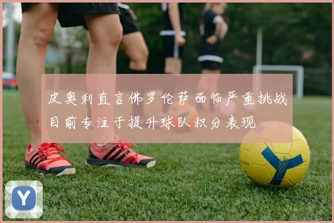 皮奥利直言佛罗伦萨面临严重挑战目前专注于提升球队积分表现