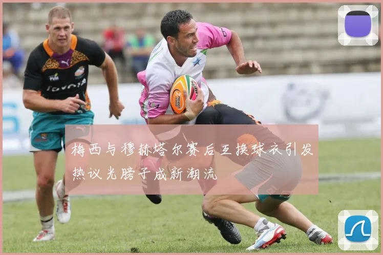 梅西与穆赫塔尔赛后互换球衣引发热议光膀子成新潮流