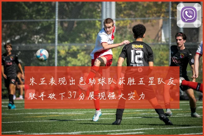 朱正表现出色助球队获胜五星队友联手砍下37分展现强大实力
