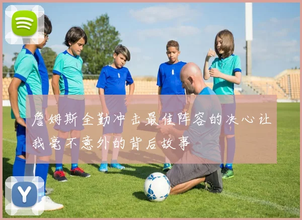 詹姆斯全勤冲击最佳阵容的决心让我毫不意外的背后故事