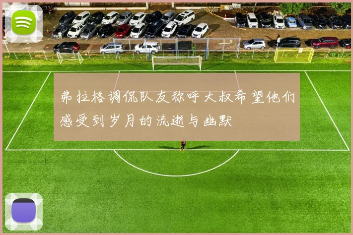 弗拉格调侃队友称呼大叔希望他们感受到岁月的流逝与幽默