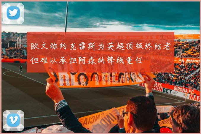 欧文称约克雷斯为英超顶级终结者但难以承担阿森纳锋线重任