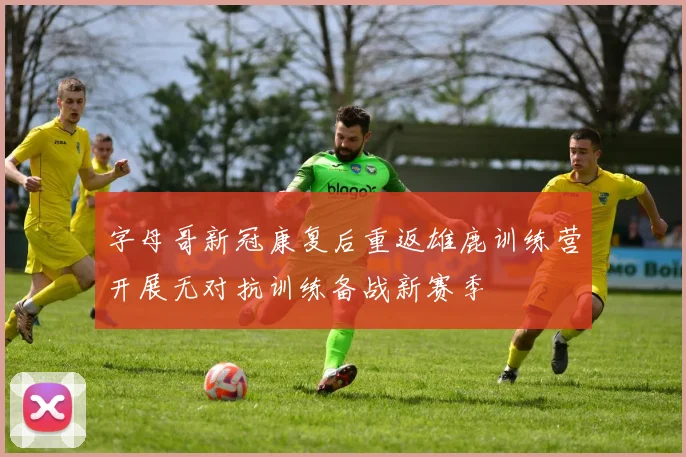 字母哥新冠康复后重返雄鹿训练营开展无对抗训练备战新赛季