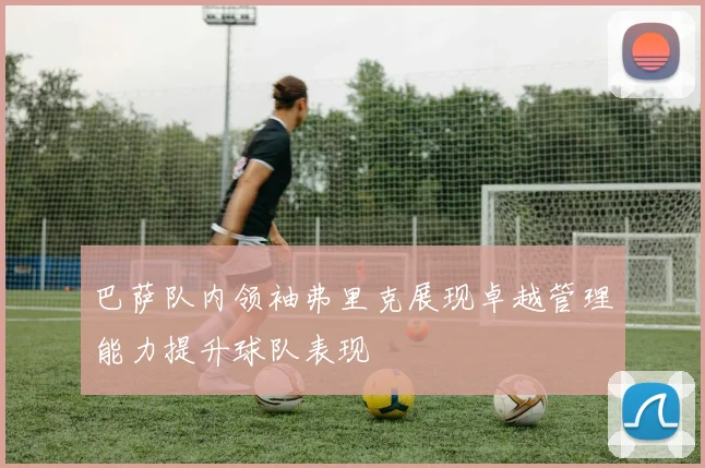 巴萨队内领袖弗里克展现卓越管理能力提升球队表现